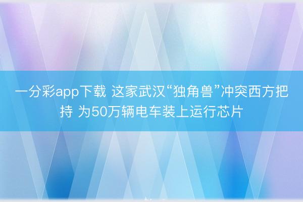 一分彩app下载 这家武汉“独角兽”冲突西方把持 为50万辆电车装上运行芯片