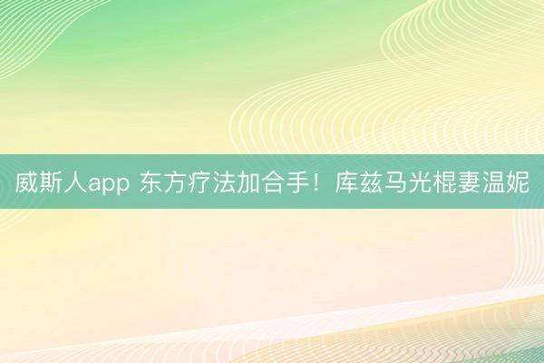 威斯人app 东方疗法加合手！库兹马光棍妻温妮