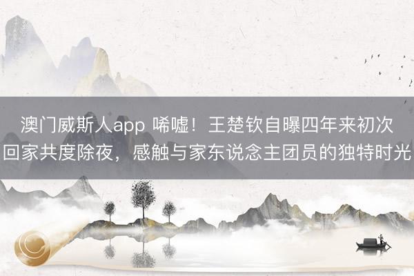 澳门威斯人app 唏嘘！王楚钦自曝四年来初次回家共度除夜，感触与家东说念主团员的独特时光
