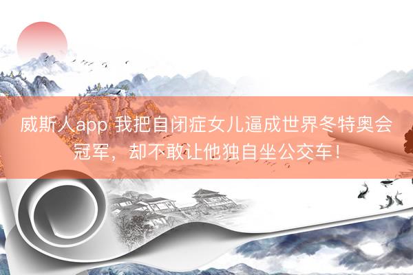 威斯人app 我把自闭症女儿逼成世界冬特奥会冠军,却不敢让他独自坐公交车!