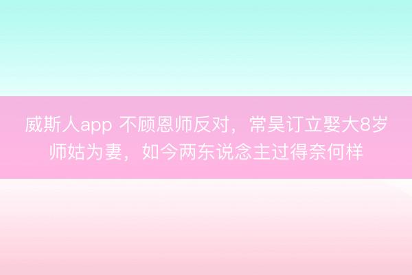 威斯人app 不顾恩师反对，常昊订立娶大8岁师姑为妻，如今两东说念主过得奈何样