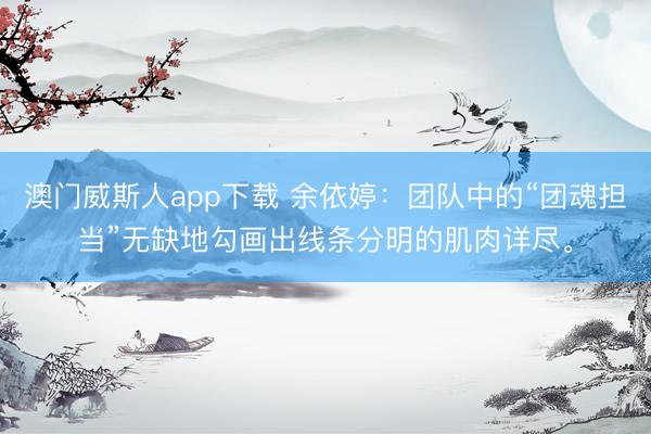 澳门威斯人app下载 余依婷:团队中的“团魂担当”无缺地勾画出线条分明的肌肉详尽。