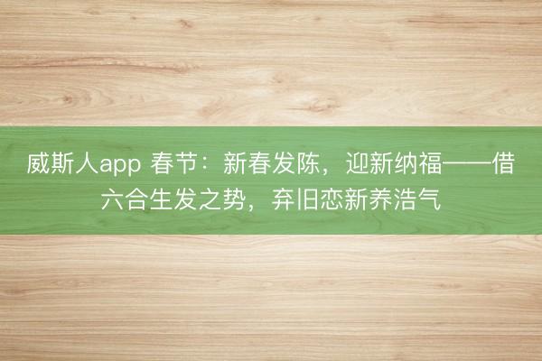 威斯人app 春节：新春发陈，迎新纳福——借六合生发之势，弃旧恋新养浩气