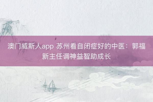 澳门威斯人app 苏州看自闭症好的中医：郭福新主任调神益智助成长