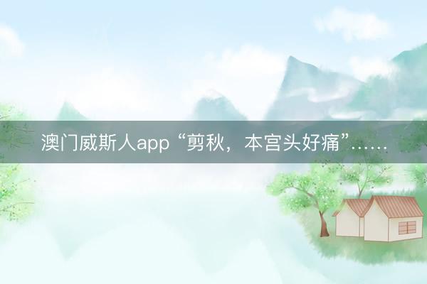 澳门威斯人app “剪秋，本宫头好痛”……