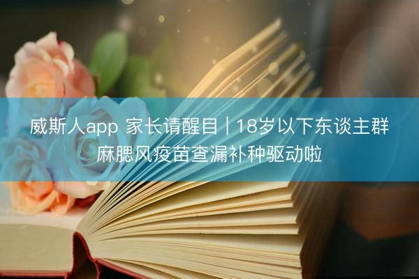 威斯人app 家长请醒目 | 18岁以下东谈主群麻腮风疫苗查漏补种驱动啦