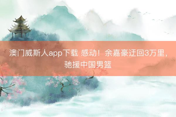 澳门威斯人app下载 感动!余嘉豪迂回3万里,驰援中国男篮