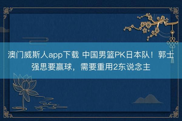 澳门威斯人app下载 中国男篮PK日本队!郭士强思要赢球,需要重用2东说念主
