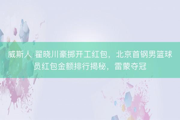 威斯人 翟晓川豪掷开工红包，北京首钢男篮球员红包金额排行揭秘，雷蒙夺冠