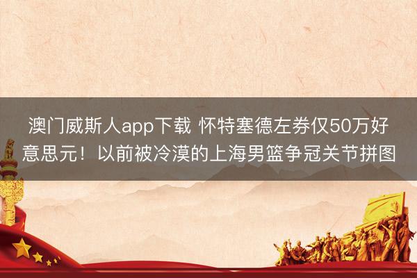 澳门威斯人app下载 怀特塞德左券仅50万好意思元！以前被冷漠的上海男篮争冠关节拼图