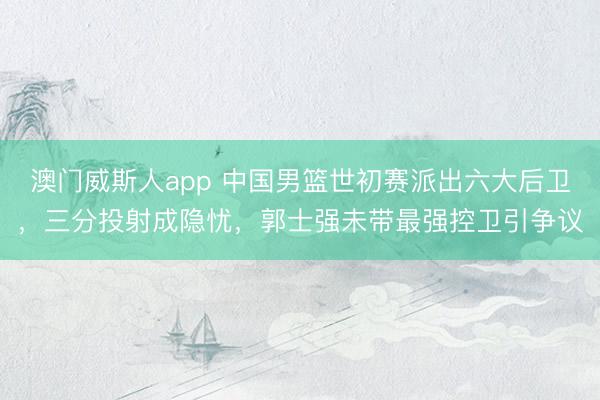 澳门威斯人app 中国男篮世初赛派出六大后卫，三分投射成隐忧，郭士强未带最强控卫引争议