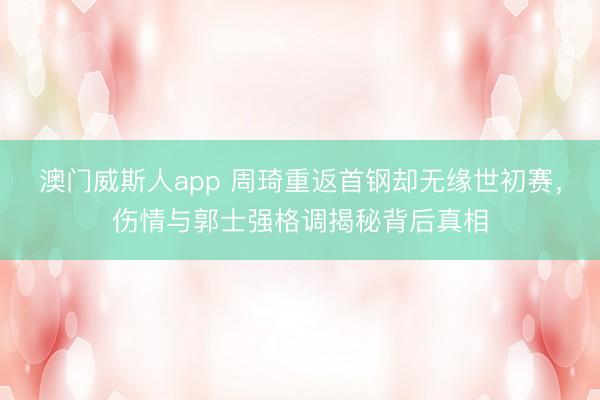 澳门威斯人app 周琦重返首钢却无缘世初赛，伤情与郭士强格调揭秘背后真相