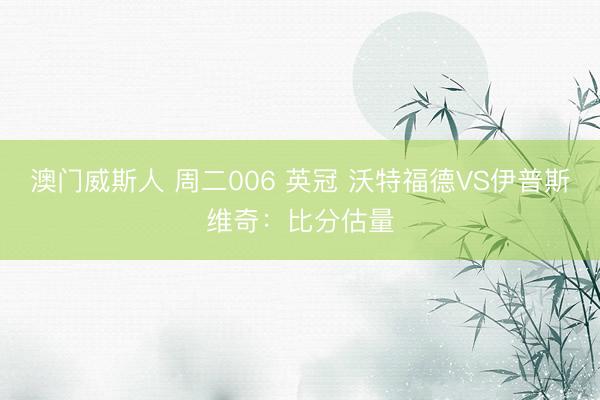 澳门威斯人 周二006 英冠 沃特福德VS伊普斯维奇：比分估量