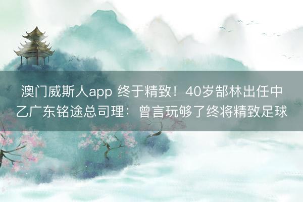 澳门威斯人app 终于精致!40岁郜林出任中乙广东铭途总司理:曾言玩够了终将精致足球