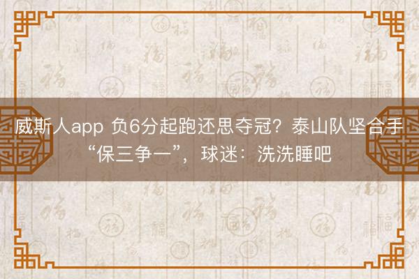 威斯人app 负6分起跑还思夺冠?泰山队坚合手“保三争一”,球迷:洗洗睡吧