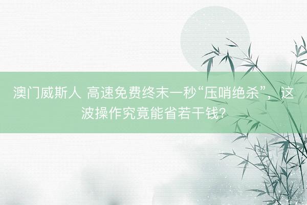 澳门威斯人 高速免费终末一秒“压哨绝杀”，这波操作究竟能省若干钱？