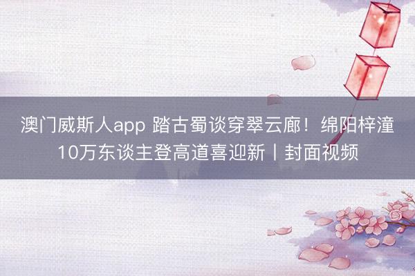 澳门威斯人app 踏古蜀谈穿翠云廊!绵阳梓潼10万东谈主登高道喜迎新丨封面视频