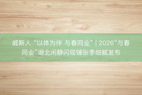 威斯人 “以体为伴 与春同业” | 2026“与春同业”湖北闲静闪现铺张季细腻发布
