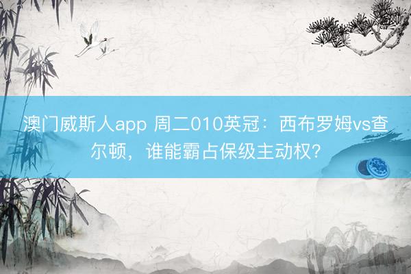 澳门威斯人app 周二010英冠：西布罗姆vs查尔顿，谁能霸占保级主动权？