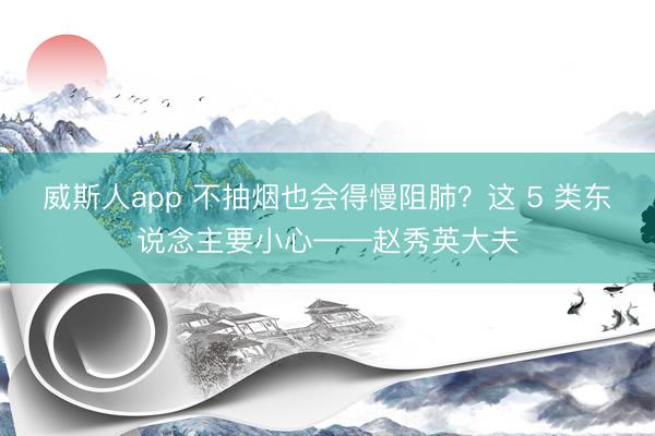 威斯人app 不抽烟也会得慢阻肺?这 5 类东说念主要小心——赵秀英大夫