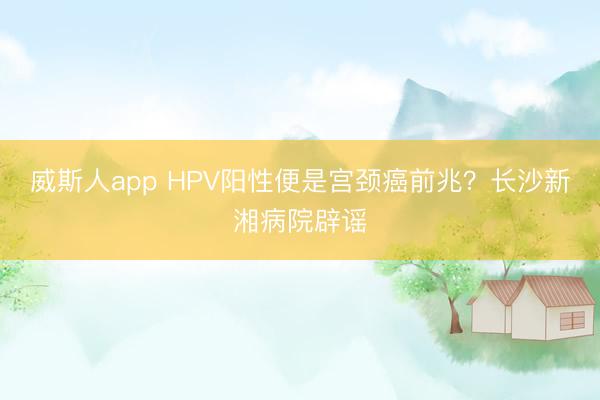 威斯人app HPV阳性便是宫颈癌前兆？长沙新湘病院辟谣