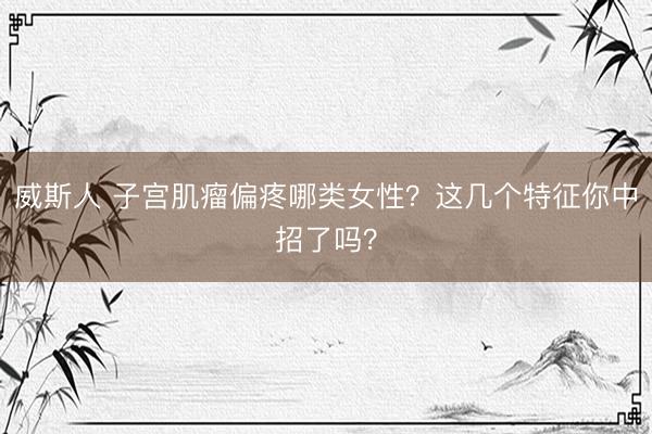 威斯人 子宫肌瘤偏疼哪类女性？这几个特征你中招了吗？