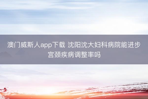 澳门威斯人app下载 沈阳沈大妇科病院能进步宫颈疾病调整率吗