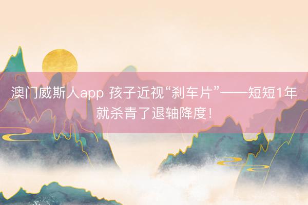 澳门威斯人app 孩子近视“刹车片”——短短1年就杀青了退轴降度！