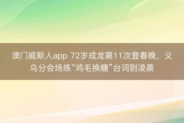 澳门威斯人app 72岁成龙第11次登春晚,义乌分会场练“鸡毛换糖”台词到凌晨