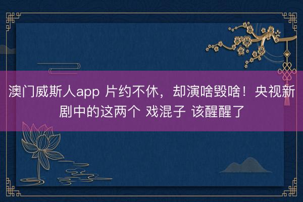 澳门威斯人app 片约不休，却演啥毁啥！央视新剧中的这两个 戏混子 该醒醒了