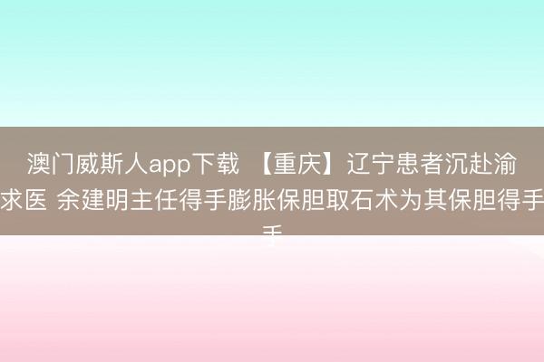 澳门威斯人app下载 【重庆】辽宁患者沉赴渝求医 余建明主任得手膨胀保胆取石术为其保胆得手