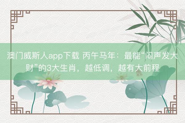 澳门威斯人app下载 丙午马年：最能“闷声发大财”的3大生肖，越低调，越有大前程
