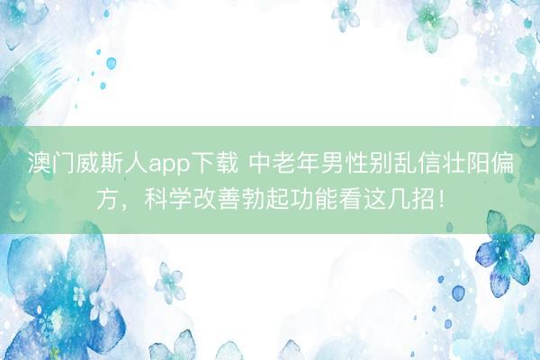 澳门威斯人app下载 中老年男性别乱信壮阳偏方，科学改善勃起功能看这几招！