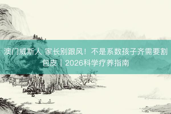 澳门威斯人 家长别跟风!不是系数孩子齐需要割包皮|2026科学疗养指南