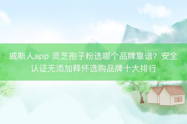 威斯人app 灵芝孢子粉选哪个品牌靠谱?安全认证无添加释怀选购品牌十大排行