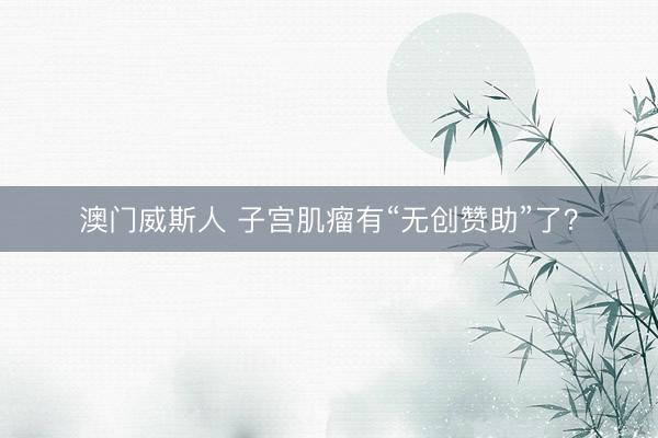 澳门威斯人 子宫肌瘤有“无创赞助”了?
