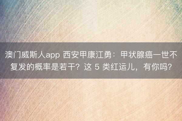 澳门威斯人app 西安甲康江勇：甲状腺癌一世不复发的概率是若干？这 5 类红运儿，有你吗？
