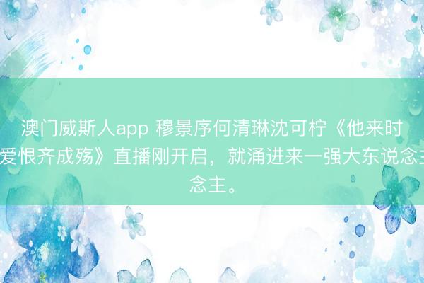 澳门威斯人app 穆景序何清琳沈可柠《他来时，爱恨齐成殇》直播刚开启，就涌进来一强大东说念主。