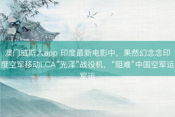澳门威斯人app 印度最新电影中,果然幻念念印度空军移动LCA“光泽”战役机,“阻难”中国空军运