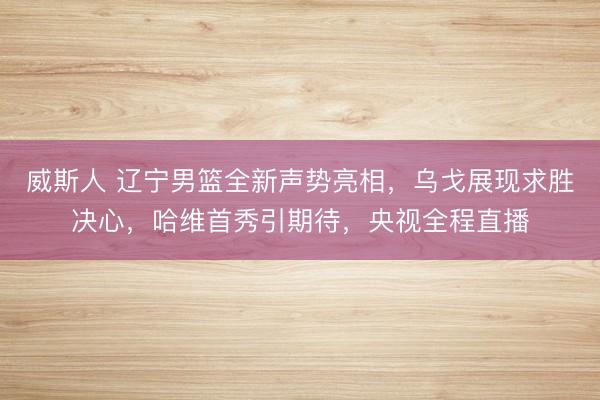 威斯人 辽宁男篮全新声势亮相，乌戈展现求胜决心，哈维首秀引期待，央视全程直播