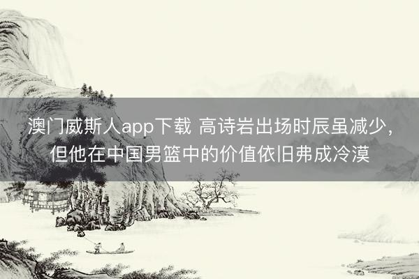澳门威斯人app下载 高诗岩出场时辰虽减少,但他在中国男篮中的价值依旧弗成冷漠