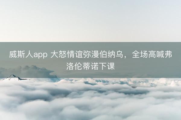 威斯人app 大怒情谊弥漫伯纳乌，全场高喊弗洛伦蒂诺下课