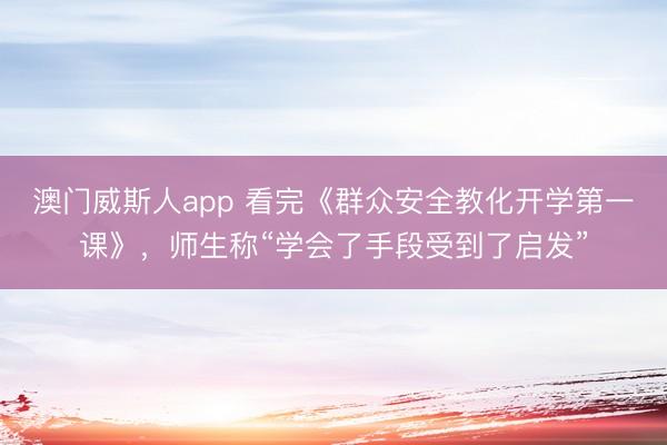 澳门威斯人app 看完《群众安全教化开学第一课》，师生称“学会了手段受到了启发”