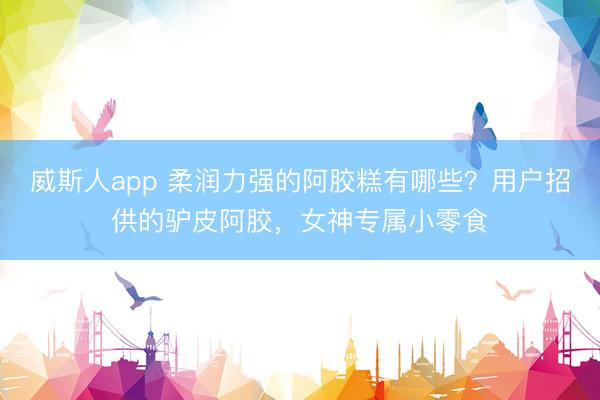 威斯人app 柔润力强的阿胶糕有哪些？用户招供的驴皮阿胶，女神专属小零食