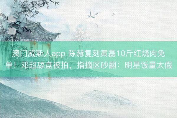 澳门威斯人app 陈赫复刻黄磊10斤红烧肉免单！邓超舔盘被拍，指摘区吵翻：明星饭量太假