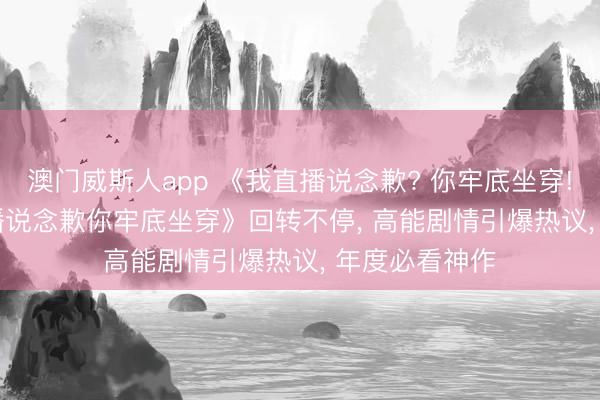 澳门威斯人app 《我直播说念歉? 你牢底坐穿! &我直播说念歉你牢底坐穿》回转不停, 高能剧情引爆热议, 年度必看神作
