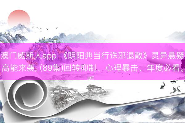 澳门威斯人app 《阴阳典当行诛邪退散》灵异悬疑高能来袭， (89集)回转抑制、心理暴击、年度必看。